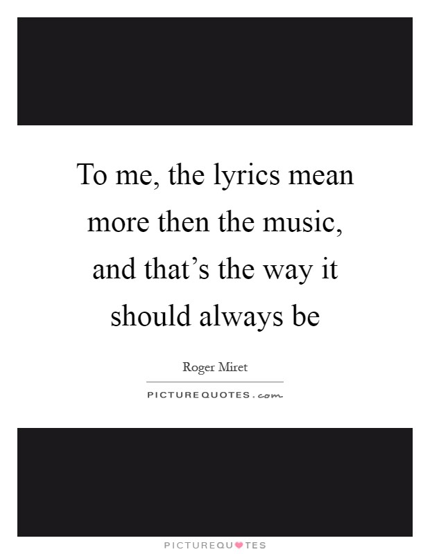 To me, the lyrics mean more then the music, and that's the way it should always be Picture Quote #1