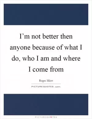 I’m not better then anyone because of what I do, who I am and where I come from Picture Quote #1