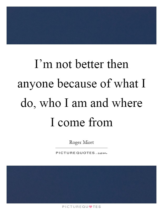 I'm not better then anyone because of what I do, who I am and where I come from Picture Quote #1