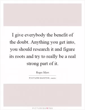 I give everybody the benefit of the doubt. Anything you get into, you should research it and figure its roots and try to really be a real strong part of it Picture Quote #1