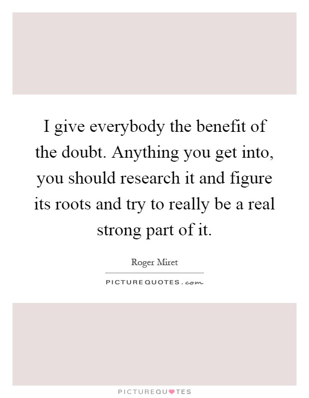 I give everybody the benefit of the doubt. Anything you get into, you should research it and figure its roots and try to really be a real strong part of it Picture Quote #1