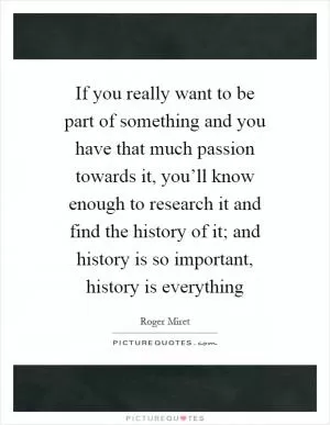 If you really want to be part of something and you have that much passion towards it, you’ll know enough to research it and find the history of it; and history is so important, history is everything Picture Quote #1