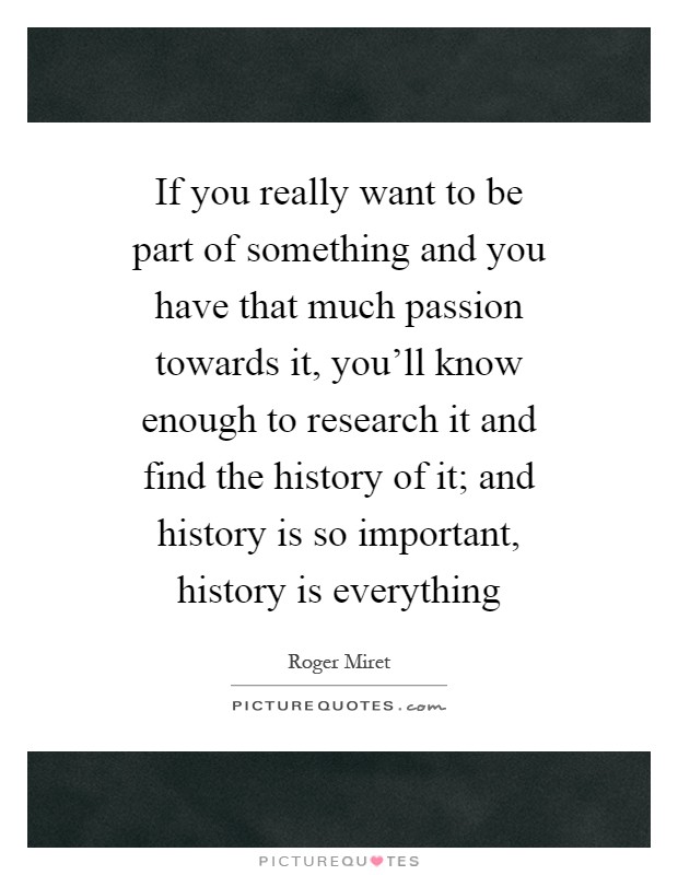 If you really want to be part of something and you have that much passion towards it, you'll know enough to research it and find the history of it; and history is so important, history is everything Picture Quote #1