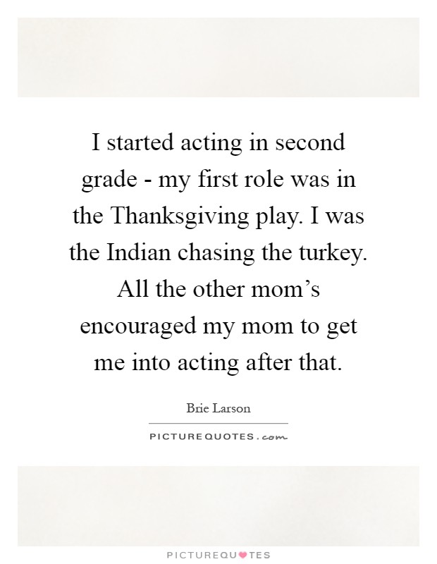 I started acting in second grade - my first role was in the Thanksgiving play. I was the Indian chasing the turkey. All the other mom's encouraged my mom to get me into acting after that Picture Quote #1
