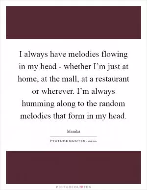 I always have melodies flowing in my head - whether I’m just at home, at the mall, at a restaurant or wherever. I’m always humming along to the random melodies that form in my head Picture Quote #1