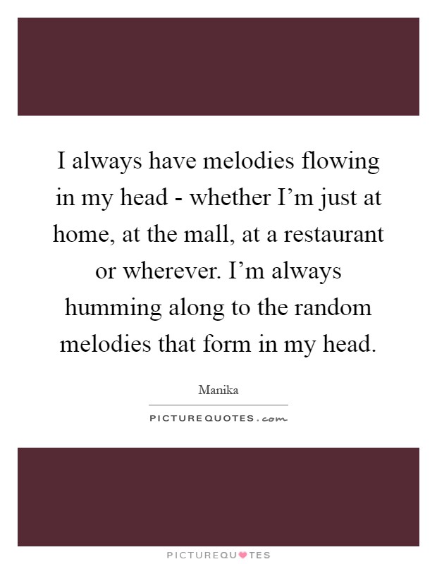 I always have melodies flowing in my head - whether I'm just at home, at the mall, at a restaurant or wherever. I'm always humming along to the random melodies that form in my head Picture Quote #1