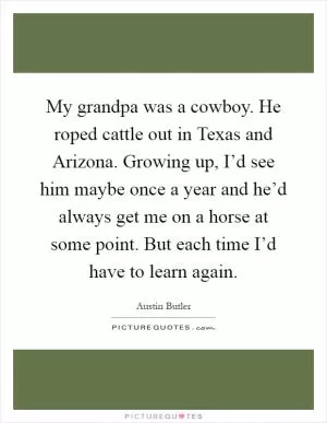 My grandpa was a cowboy. He roped cattle out in Texas and Arizona. Growing up, I’d see him maybe once a year and he’d always get me on a horse at some point. But each time I’d have to learn again Picture Quote #1