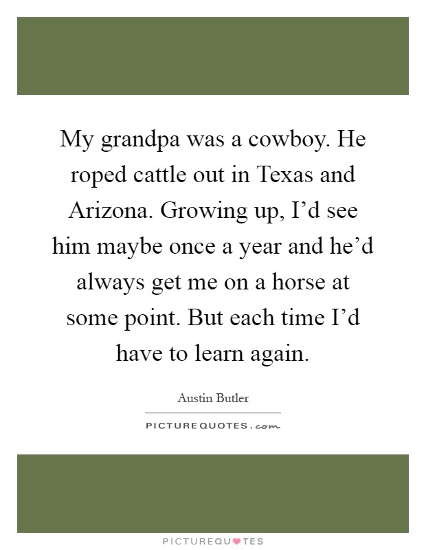 My grandpa was a cowboy. He roped cattle out in Texas and Arizona. Growing up, I'd see him maybe once a year and he'd always get me on a horse at some point. But each time I'd have to learn again Picture Quote #1