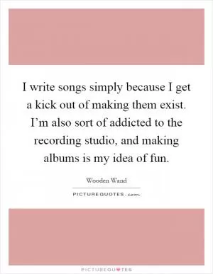 I write songs simply because I get a kick out of making them exist. I’m also sort of addicted to the recording studio, and making albums is my idea of fun Picture Quote #1