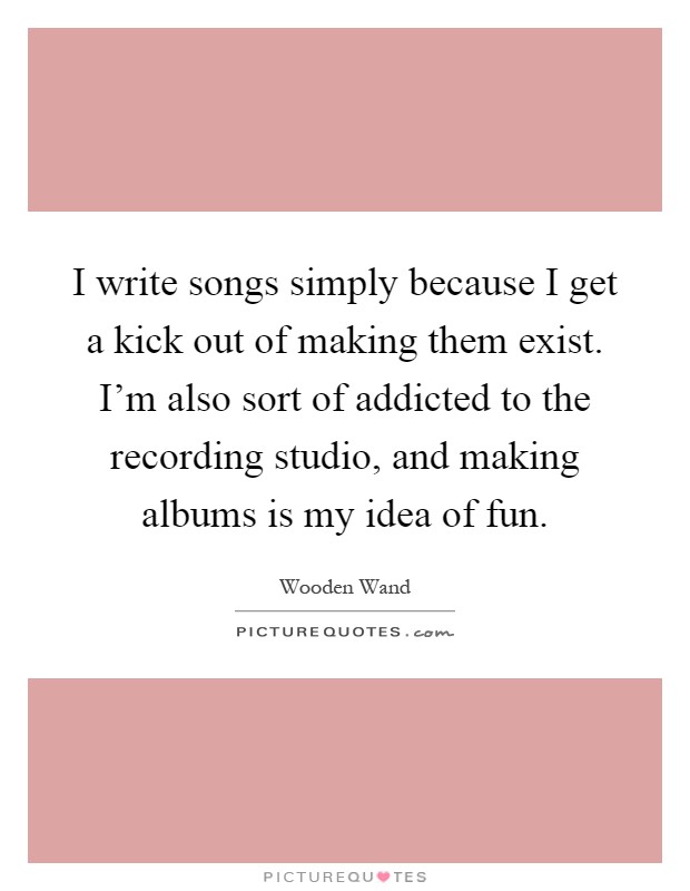 I write songs simply because I get a kick out of making them exist. I'm also sort of addicted to the recording studio, and making albums is my idea of fun Picture Quote #1