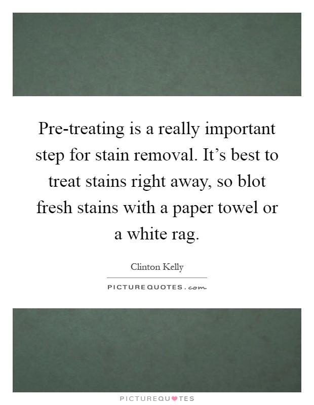 Pre-treating is a really important step for stain removal. It's best to treat stains right away, so blot fresh stains with a paper towel or a white rag Picture Quote #1
