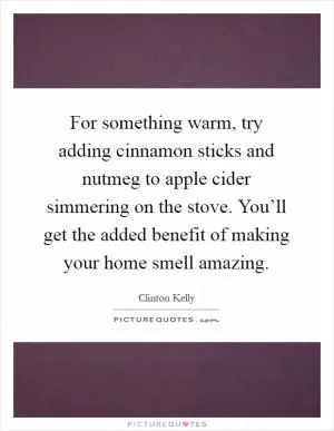 For something warm, try adding cinnamon sticks and nutmeg to apple cider simmering on the stove. You’ll get the added benefit of making your home smell amazing Picture Quote #1