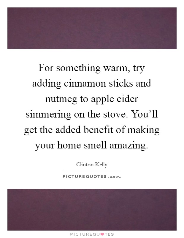 For something warm, try adding cinnamon sticks and nutmeg to apple cider simmering on the stove. You'll get the added benefit of making your home smell amazing Picture Quote #1