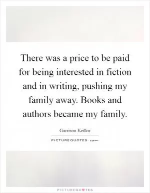 There was a price to be paid for being interested in fiction and in writing, pushing my family away. Books and authors became my family Picture Quote #1