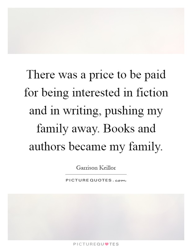 There was a price to be paid for being interested in fiction and in writing, pushing my family away. Books and authors became my family Picture Quote #1