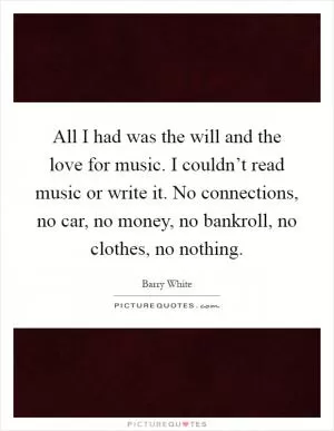 All I had was the will and the love for music. I couldn’t read music or write it. No connections, no car, no money, no bankroll, no clothes, no nothing Picture Quote #1