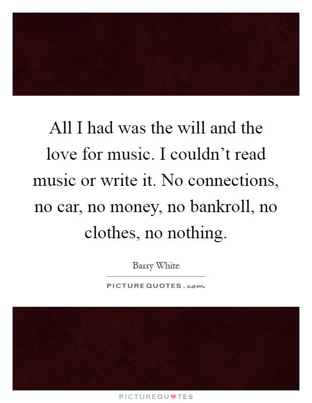All I had was the will and the love for music. I couldn't read music or write it. No connections, no car, no money, no bankroll, no clothes, no nothing Picture Quote #1