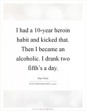 I had a 10-year heroin habit and kicked that. Then I became an alcoholic. I drank two fifth’s a day Picture Quote #1