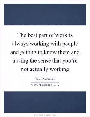 The best part of work is always working with people and getting to know them and having the sense that you’re not actually working Picture Quote #1