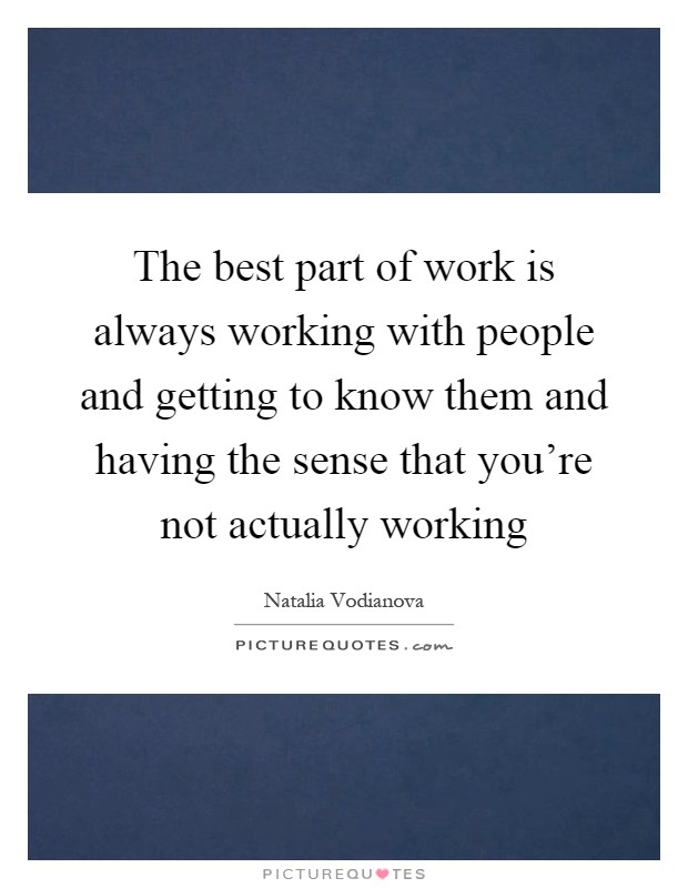The best part of work is always working with people and getting to know them and having the sense that you're not actually working Picture Quote #1