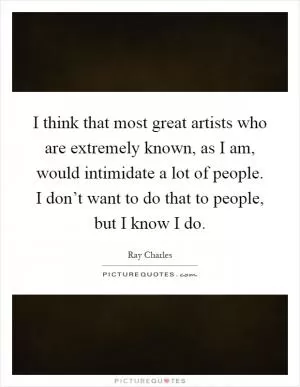 I think that most great artists who are extremely known, as I am, would intimidate a lot of people. I don’t want to do that to people, but I know I do Picture Quote #1