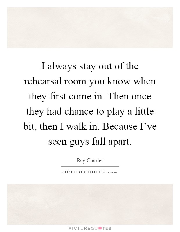 I always stay out of the rehearsal room you know when they first come in. Then once they had chance to play a little bit, then I walk in. Because I’ve seen guys fall apart Picture Quote #1
