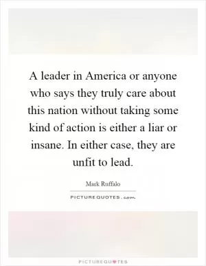 A leader in America or anyone who says they truly care about this nation without taking some kind of action is either a liar or insane. In either case, they are unfit to lead Picture Quote #1