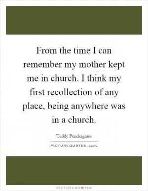 From the time I can remember my mother kept me in church. I think my first recollection of any place, being anywhere was in a church Picture Quote #1
