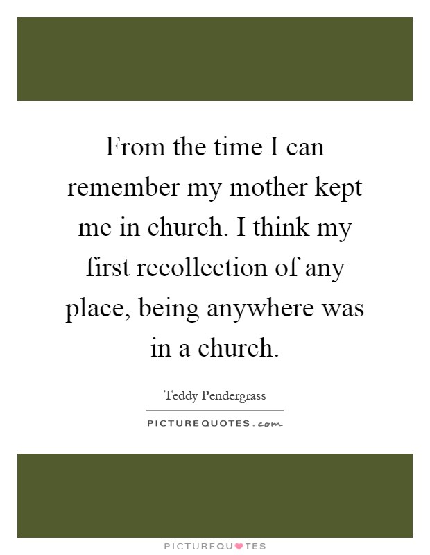 From the time I can remember my mother kept me in church. I think my first recollection of any place, being anywhere was in a church Picture Quote #1