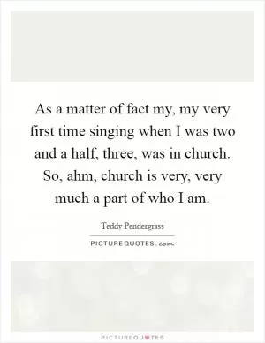 As a matter of fact my, my very first time singing when I was two and a half, three, was in church. So, ahm, church is very, very much a part of who I am Picture Quote #1