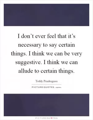I don’t ever feel that it’s necessary to say certain things. I think we can be very suggestive. I think we can allude to certain things Picture Quote #1