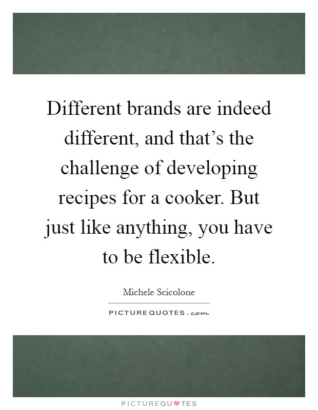 Different brands are indeed different, and that's the challenge of developing recipes for a cooker. But just like anything, you have to be flexible Picture Quote #1