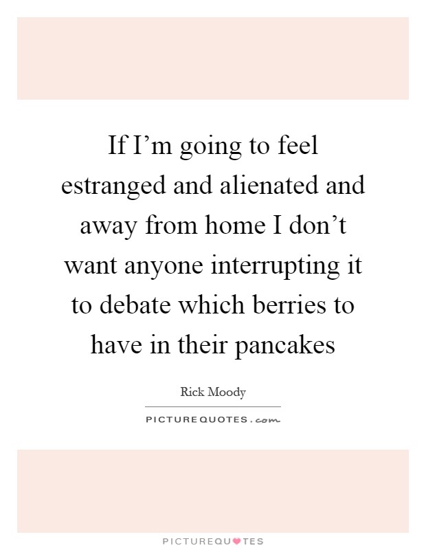 If I'm going to feel estranged and alienated and away from home I don't want anyone interrupting it to debate which berries to have in their pancakes Picture Quote #1