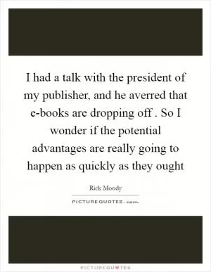 I had a talk with the president of my publisher, and he averred that e-books are dropping off . So I wonder if the potential advantages are really going to happen as quickly as they ought Picture Quote #1