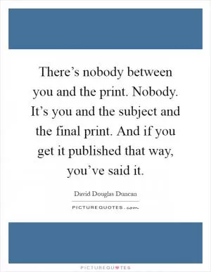 There’s nobody between you and the print. Nobody. It’s you and the subject and the final print. And if you get it published that way, you’ve said it Picture Quote #1