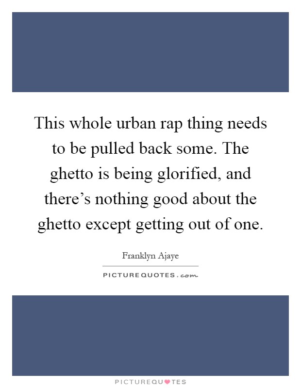 This whole urban rap thing needs to be pulled back some. The ghetto is being glorified, and there's nothing good about the ghetto except getting out of one Picture Quote #1