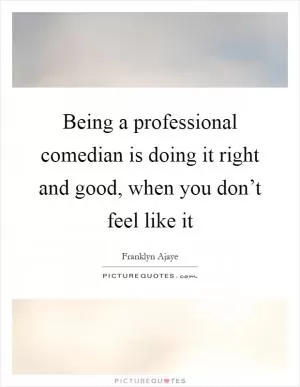 Being a professional comedian is doing it right and good, when you don’t feel like it Picture Quote #1