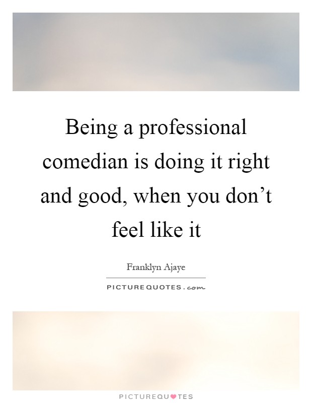 Being a professional comedian is doing it right and good, when you don't feel like it Picture Quote #1