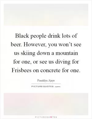 Black people drink lots of beer. However, you won’t see us skiing down a mountain for one, or see us diving for Frisbees on concrete for one Picture Quote #1