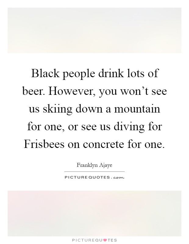 Black people drink lots of beer. However, you won't see us skiing down a mountain for one, or see us diving for Frisbees on concrete for one Picture Quote #1