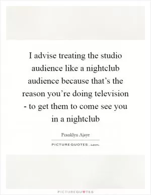 I advise treating the studio audience like a nightclub audience because that’s the reason you’re doing television - to get them to come see you in a nightclub Picture Quote #1