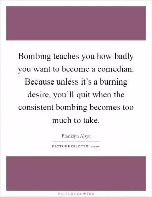 Bombing teaches you how badly you want to become a comedian. Because unless it’s a burning desire, you’ll quit when the consistent bombing becomes too much to take Picture Quote #1