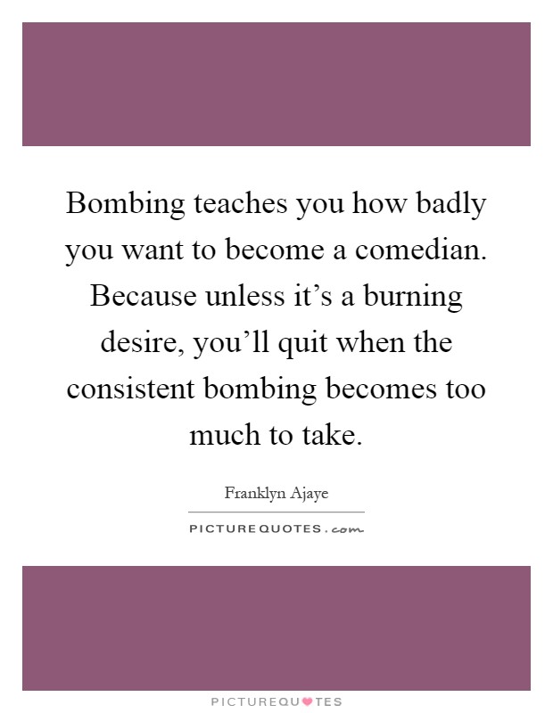 Bombing teaches you how badly you want to become a comedian. Because unless it's a burning desire, you'll quit when the consistent bombing becomes too much to take Picture Quote #1