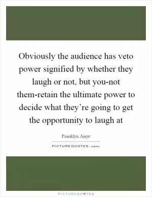 Obviously the audience has veto power signified by whether they laugh or not, but you-not them-retain the ultimate power to decide what they’re going to get the opportunity to laugh at Picture Quote #1