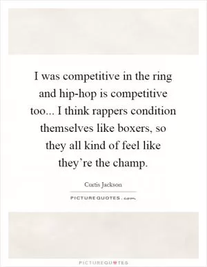 I was competitive in the ring and hip-hop is competitive too... I think rappers condition themselves like boxers, so they all kind of feel like they’re the champ Picture Quote #1