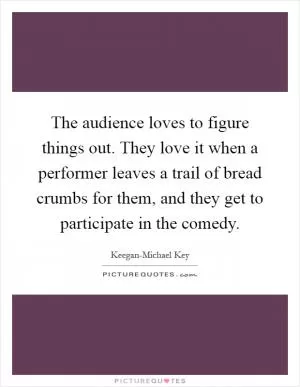 The audience loves to figure things out. They love it when a performer leaves a trail of bread crumbs for them, and they get to participate in the comedy Picture Quote #1