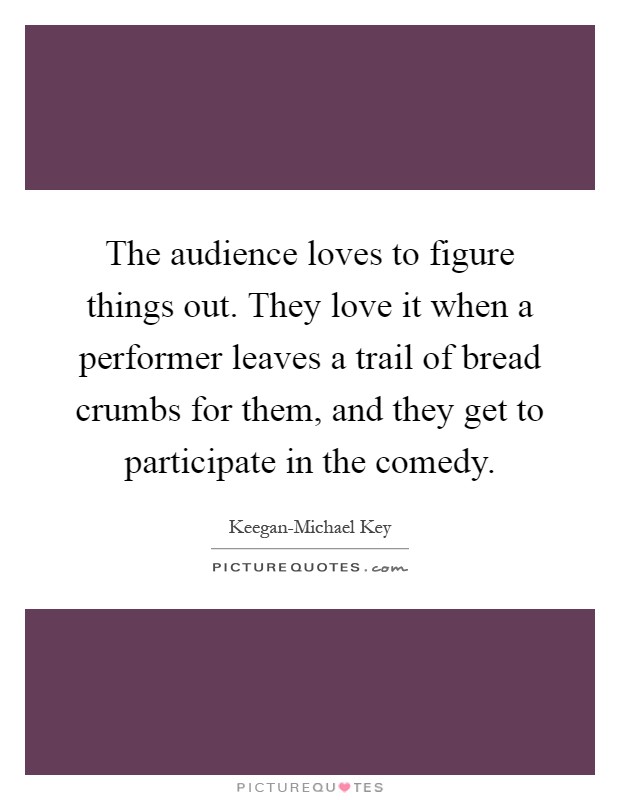 The audience loves to figure things out. They love it when a performer leaves a trail of bread crumbs for them, and they get to participate in the comedy Picture Quote #1