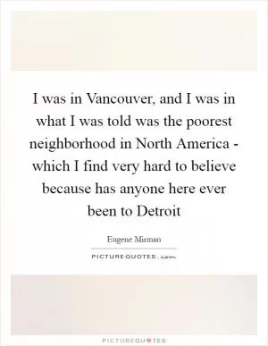 I was in Vancouver, and I was in what I was told was the poorest neighborhood in North America - which I find very hard to believe because has anyone here ever been to Detroit Picture Quote #1