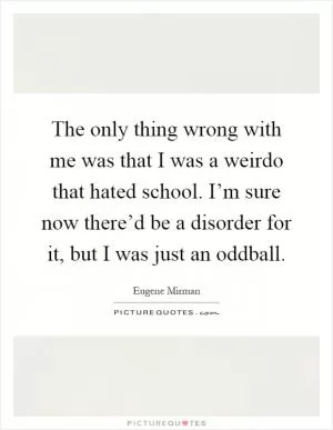 The only thing wrong with me was that I was a weirdo that hated school. I’m sure now there’d be a disorder for it, but I was just an oddball Picture Quote #1