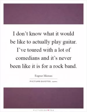 I don’t know what it would be like to actually play guitar. I’ve toured with a lot of comedians and it’s never been like it is for a rock band Picture Quote #1